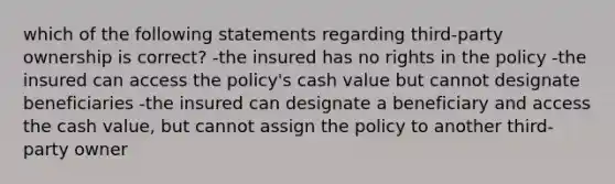 which of the following statements regarding third-party ownership is correct? -the insured has no rights in the policy -the insured can access the policy's cash value but cannot designate beneficiaries -the insured can designate a beneficiary and access the cash value, but cannot assign the policy to another third-party owner