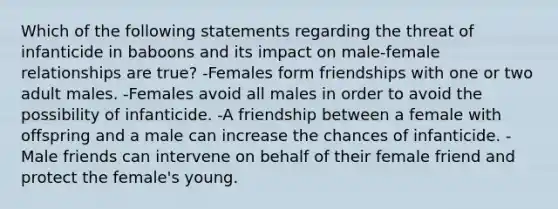 Which of the following statements regarding the threat of infanticide in baboons and its impact on male-female relationships are true? -Females form friendships with one or two adult males. -Females avoid all males in order to avoid the possibility of infanticide. -A friendship between a female with offspring and a male can increase the chances of infanticide. -Male friends can intervene on behalf of their female friend and protect the female's young.