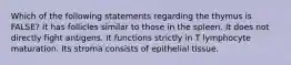 Which of the following statements regarding the thymus is FALSE? It has follicles similar to those in the spleen. It does not directly fight antigens. It functions strictly in T lymphocyte maturation. Its stroma consists of epithelial tissue.