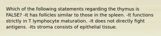 Which of the following statements regarding the thymus is FALSE? -It has follicles similar to those in the spleen. -It functions strictly in T lymphocyte maturation. -It does not directly fight antigens. -Its stroma consists of <a href='https://www.questionai.com/knowledge/k7dms5lrVY-epithelial-tissue' class='anchor-knowledge'>epithelial tissue</a>.