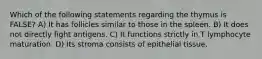 Which of the following statements regarding the thymus is FALSE? A) It has follicles similar to those in the spleen. B) It does not directly fight antigens. C) It functions strictly in T lymphocyte maturation. D) Its stroma consists of epithelial tissue.