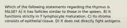 Which of the following statements regarding the thymus is FALSE? A) It has follicles similar to those in the spleen. B) It functions strictly in T lymphocyte maturation. C) Its stroma consists of epithelial tissue. D) It does not directly fight antigens.