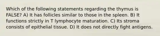 Which of the following statements regarding the thymus is FALSE? A) It has follicles similar to those in the spleen. B) It functions strictly in T lymphocyte maturation. C) Its stroma consists of epithelial tissue. D) It does not directly fight antigens.