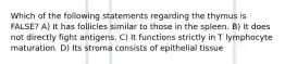 Which of the following statements regarding the thymus is FALSE? A) It has follicles similar to those in the spleen. B) It does not directly fight antigens. C) It functions strictly in T lymphocyte maturation. D) Its stroma consists of epithelial tissue