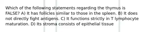 Which of the following statements regarding the thymus is FALSE? A) It has follicles similar to those in the spleen. B) It does not directly fight antigens. C) It functions strictly in T lymphocyte maturation. D) Its stroma consists of epithelial tissue