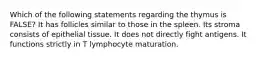 Which of the following statements regarding the thymus is FALSE? It has follicles similar to those in the spleen. Its stroma consists of epithelial tissue. It does not directly fight antigens. It functions strictly in T lymphocyte maturation.