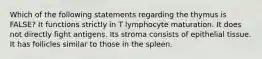 Which of the following statements regarding the thymus is FALSE? It functions strictly in T lymphocyte maturation. It does not directly fight antigens. Its stroma consists of epithelial tissue. It has follicles similar to those in the spleen.