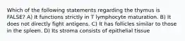 Which of the following statements regarding the thymus is FALSE? A) It functions strictly in T lymphocyte maturation. B) It does not directly fight antigens. C) It has follicles similar to those in the spleen. D) Its stroma consists of epithelial tissue