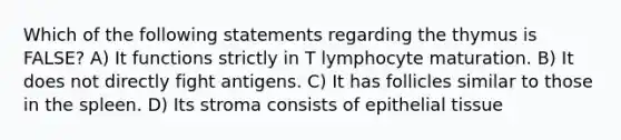 Which of the following statements regarding the thymus is FALSE? A) It functions strictly in T lymphocyte maturation. B) It does not directly fight antigens. C) It has follicles similar to those in the spleen. D) Its stroma consists of <a href='https://www.questionai.com/knowledge/k7dms5lrVY-epithelial-tissue' class='anchor-knowledge'>epithelial tissue</a>