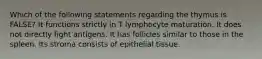 Which of the following statements regarding the thymus is FALSE? It functions strictly in T lymphocyte maturation. It does not directly fight antigens. It has follicles similar to those in the spleen. Its stroma consists of epithelial tissue.