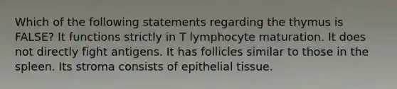 Which of the following statements regarding the thymus is FALSE? It functions strictly in T lymphocyte maturation. It does not directly fight antigens. It has follicles similar to those in the spleen. Its stroma consists of epithelial tissue.