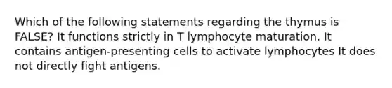 Which of the following statements regarding the thymus is FALSE? It functions strictly in T lymphocyte maturation. It contains antigen-presenting cells to activate lymphocytes It does not directly fight antigens.