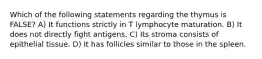 Which of the following statements regarding the thymus is FALSE? A) It functions strictly in T lymphocyte maturation. B) It does not directly fight antigens. C) Its stroma consists of epithelial tissue. D) It has follicles similar to those in the spleen.