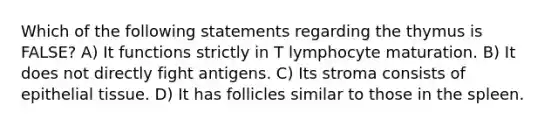 Which of the following statements regarding the thymus is FALSE? A) It functions strictly in T lymphocyte maturation. B) It does not directly fight antigens. C) Its stroma consists of epithelial tissue. D) It has follicles similar to those in the spleen.