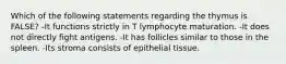 Which of the following statements regarding the thymus is FALSE? -It functions strictly in T lymphocyte maturation. -It does not directly fight antigens. -It has follicles similar to those in the spleen. -Its stroma consists of epithelial tissue.