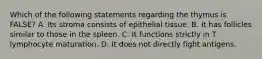 Which of the following statements regarding the thymus is FALSE? A. Its stroma consists of epithelial tissue. B. It has follicles similar to those in the spleen. C. It functions strictly in T lymphocyte maturation. D. It does not directly fight antigens.