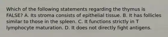 Which of the following statements regarding the thymus is FALSE? A. Its stroma consists of epithelial tissue. B. It has follicles similar to those in the spleen. C. It functions strictly in T lymphocyte maturation. D. It does not directly fight antigens.