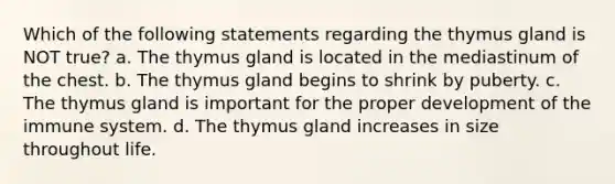 Which of the following statements regarding the thymus gland is NOT true? a. The thymus gland is located in the mediastinum of the chest. b. The thymus gland begins to shrink by puberty. c. The thymus gland is important for the proper development of the immune system. d. The thymus gland increases in size throughout life.