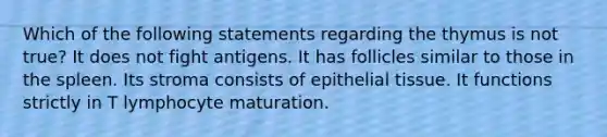 Which of the following statements regarding the thymus is not true? It does not fight antigens. It has follicles similar to those in the spleen. Its stroma consists of epithelial tissue. It functions strictly in T lymphocyte maturation.