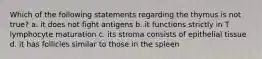 Which of the following statements regarding the thymus is not true? a. it does not fight antigens b. it functions strictly in T lymphocyte maturation c. its stroma consists of epithelial tissue d. it has follicles similar to those in the spleen