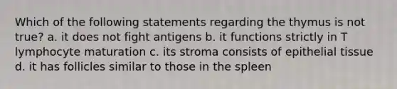 Which of the following statements regarding the thymus is not true? a. it does not fight antigens b. it functions strictly in T lymphocyte maturation c. its stroma consists of epithelial tissue d. it has follicles similar to those in the spleen