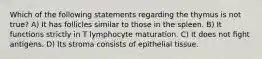 Which of the following statements regarding the thymus is not true? A) It has follicles similar to those in the spleen. B) It functions strictly in T lymphocyte maturation. C) It does not ﬁght antigens. D) Its stroma consists of epithelial tissue.