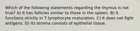 Which of the following statements regarding the thymus is not true? A) It has follicles similar to those in the spleen. B) It functions strictly in T lymphocyte maturation. C) It does not ﬁght antigens. D) Its stroma consists of epithelial tissue.