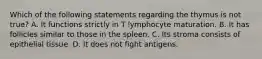 Which of the following statements regarding the thymus is not true? A. It functions strictly in T lymphocyte maturation. B. It has follicles similar to those in the spleen. C. Its stroma consists of epithelial tissue. D. It does not fight antigens.