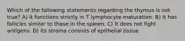 Which of the following statements regarding the thymus is not true? A) It functions strictly in T lymphocyte maturation. B) It has follicles similar to those in the spleen. C) It does not fight antigens. D) Its stroma consists of epithelial tissue