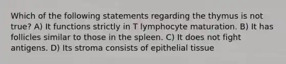 Which of the following statements regarding the thymus is not true? A) It functions strictly in T lymphocyte maturation. B) It has follicles similar to those in the spleen. C) It does not fight antigens. D) Its stroma consists of epithelial tissue