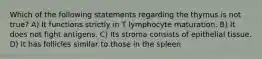 Which of the following statements regarding the thymus is not true? A) It functions strictly in T lymphocyte maturation. B) It does not fight antigens. C) Its stroma consists of epithelial tissue. D) It has follicles similar to those in the spleen