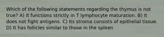 Which of the following statements regarding the thymus is not true? A) It functions strictly in T lymphocyte maturation. B) It does not fight antigens. C) Its stroma consists of <a href='https://www.questionai.com/knowledge/k7dms5lrVY-epithelial-tissue' class='anchor-knowledge'>epithelial tissue</a>. D) It has follicles similar to those in the spleen