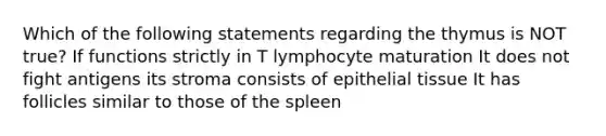 Which of the following statements regarding the thymus is NOT true? If functions strictly in T lymphocyte maturation It does not fight antigens its stroma consists of epithelial tissue It has follicles similar to those of the spleen