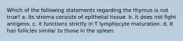 Which of the following statements regarding the thymus is not true? a. Its stroma consists of epithelial tissue. b. It does not fight antigens. c. It functions strictly in T lymphocyte maturation. d. It has follicles similar to those in the spleen.