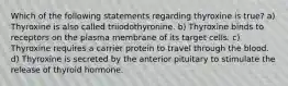 Which of the following statements regarding thyroxine is true? a) Thyroxine is also called triiodothyronine. b) Thyroxine binds to receptors on the plasma membrane of its target cells. c) Thyroxine requires a carrier protein to travel through the blood. d) Thyroxine is secreted by the anterior pituitary to stimulate the release of thyroid hormone.