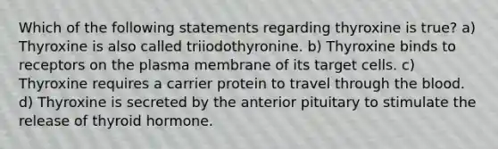 Which of the following statements regarding thyroxine is true? a) Thyroxine is also called triiodothyronine. b) Thyroxine binds to receptors on the plasma membrane of its target cells. c) Thyroxine requires a carrier protein to travel through the blood. d) Thyroxine is secreted by the anterior pituitary to stimulate the release of thyroid hormone.