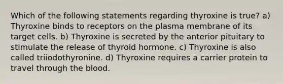 Which of the following statements regarding thyroxine is true? a) Thyroxine binds to receptors on the plasma membrane of its target cells. b) Thyroxine is secreted by the anterior pituitary to stimulate the release of thyroid hormone. c) Thyroxine is also called triiodothyronine. d) Thyroxine requires a carrier protein to travel through the blood.