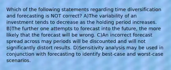 Which of the following statements regarding time diversification and forecasting is NOT correct? A)The variability of an investment tends to decrease as the holding period increases. B)The further one attempts to forecast into the future, the more likely that the forecast will be wrong. C)An incorrect forecast spread across may periods will be discounted and will not significantly distort results. D)Sensitivity analysis may be used in conjunction with forecasting to identify best-case and worst-case scenarios.