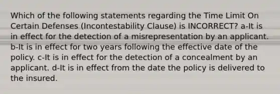 Which of the following statements regarding the Time Limit On Certain Defenses (Incontestability Clause) is INCORRECT? a-It is in effect for the detection of a misrepresentation by an applicant. b-It is in effect for two years following the effective date of the policy. c-It is in effect for the detection of a concealment by an applicant. d-It is in effect from the date the policy is delivered to the insured.