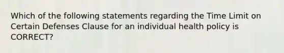 Which of the following statements regarding the Time Limit on Certain Defenses Clause for an individual health policy is CORRECT?