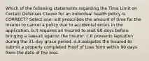 Which of the following statements regarding the Time Limit on Certain Defenses Clause for an individual health policy is CORRECT? Select one: a.It prescribes the amount of time for the Insurer to cancel a policy due to accidental errors in the application. b.It requires an Insured to wait 60 days before bringing a lawsuit against the Insurer. c.It prevents lapsation during the 31-day grace period. d.It obligates the Insured to submit a properly completed Proof of Loss form within 90 days from the date of the loss.