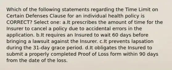 Which of the following statements regarding the Time Limit on Certain Defenses Clause for an individual health policy is CORRECT? Select one: a.It prescribes the amount of time for the Insurer to cancel a policy due to accidental errors in the application. b.It requires an Insured to wait 60 days before bringing a lawsuit against the Insurer. c.It prevents lapsation during the 31-day grace period. d.It obligates the Insured to submit a properly completed Proof of Loss form within 90 days from the date of the loss.