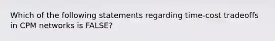 Which of the following statements regarding time-cost tradeoffs in CPM networks is FALSE?