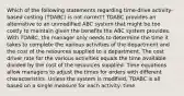 Which of the following statements regarding time-drive activity-based costing (TDABC) is not correct? TDABC provides an alternative to an unmodified ABC system that might be too costly to maintain given the benefits the ABC system provides. With TDABC, the manager only needs to determine the time it takes to complete the various activities of the department and the cost of the resources supplied to a department. The cost driver rate for the various activities equals the time available divided by the cost of the resources supplied. Time equations allow managers to adjust the times for orders with different characteristics. Unless the system is modified, TDABC is all based on a single measure for each activity: time.