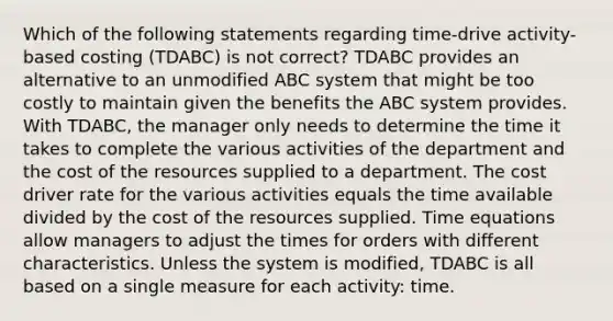 Which of the following statements regarding time-drive activity-based costing (TDABC) is not correct? TDABC provides an alternative to an unmodified ABC system that might be too costly to maintain given the benefits the ABC system provides. With TDABC, the manager only needs to determine the time it takes to complete the various activities of the department and the cost of the resources supplied to a department. The cost driver rate for the various activities equals the time available divided by the cost of the resources supplied. Time equations allow managers to adjust the times for orders with different characteristics. Unless the system is modified, TDABC is all based on a single measure for each activity: time.