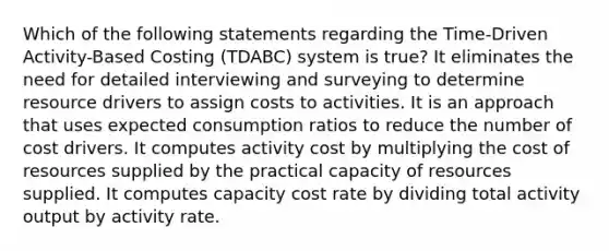 Which of the following statements regarding the Time-Driven Activity-Based Costing (TDABC) system is true? It eliminates the need for detailed interviewing and surveying to determine resource drivers to assign costs to activities. It is an approach that uses expected consumption ratios to reduce the number of cost drivers. It computes activity cost by multiplying the cost of resources supplied by the practical capacity of resources supplied. It computes capacity cost rate by dividing total activity output by activity rate.