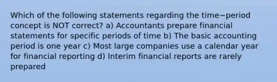 Which of the following statements regarding the time−period concept is NOT​ correct? a) Accountants prepare <a href='https://www.questionai.com/knowledge/kFBJaQCz4b-financial-statements' class='anchor-knowledge'>financial statements</a> for specific periods of time b) The basic accounting period is one year c) Most large companies use a calendar year for financial reporting d) Interim financial reports are rarely prepared