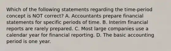 Which of the following statements regarding the time-period concept is NOT​ correct? A. Accountants prepare <a href='https://www.questionai.com/knowledge/kFBJaQCz4b-financial-statements' class='anchor-knowledge'>financial statements</a> for specific periods of time. B. Interim financial reports are rarely prepared. C. Most large companies use a calendar year for financial reporting. D. The basic accounting period is one year.