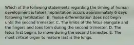 Which of the following statements regarding the timing of human development is false? Implantation occurs approximately 6 days following fertilization. B. Tissue differentiation does not begin until the second trimester. C. The limbs of the fetus elongate and the fingers and toes form during the second trimester. D. The fetus first begins to move during the second trimester. E. The most critical organ to mature last is the lungs.