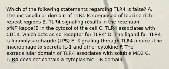 Which of the following statements regarding TLR4 is false? A. The extracellular domain of TLR4 Is composed of leucine-rich repeat regions B. TLR4 signaling results in the retention ofNF(kappa)B in the cytosol of the cell C. TLR4 associates with CD14, which acts as co-receptor for TLR4' D. The ligand for TLR4 is lipopolysaccharide (LPS) E. Signaling through TLR4 induces the macrophage to secrete IL-1 and other cytokine F. The extracellular domain of TLR4 associates with soluble MD2 G. TLR4 does not contain a cytoplasmic TIR domain